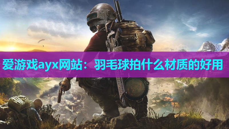 爱游戏ayx网站：羽毛球拍什么材质的好用